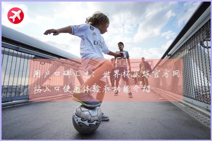 用户口碑汇总：世界杯买球官方网站入口使用体验和功能介绍